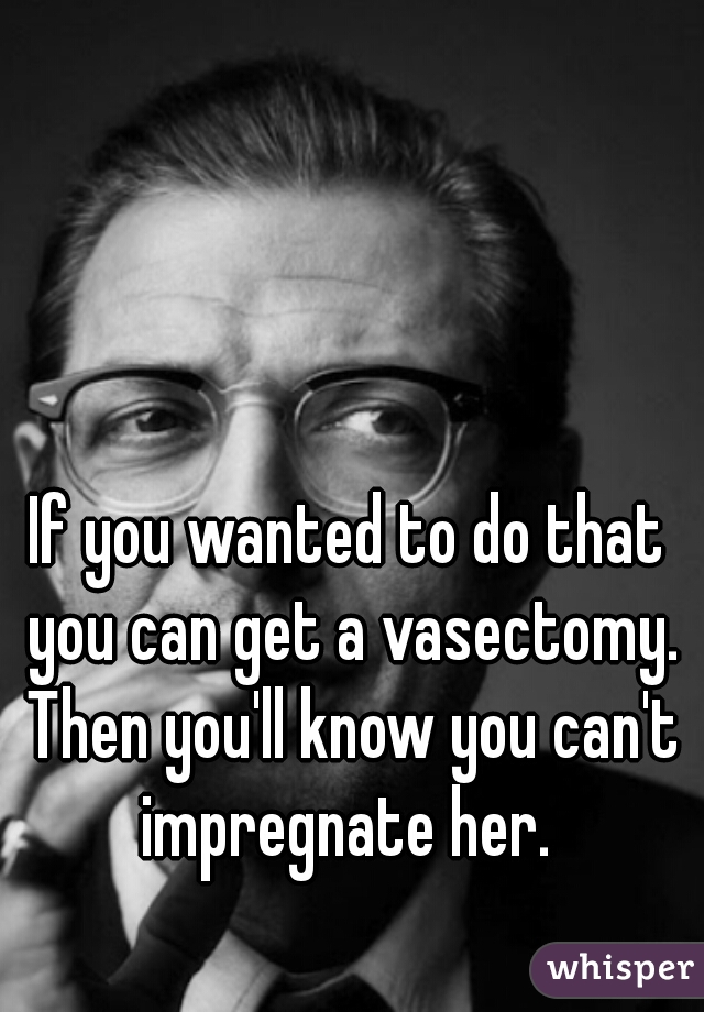 If you wanted to do that you can get a vasectomy. Then you'll know you can't impregnate her. 