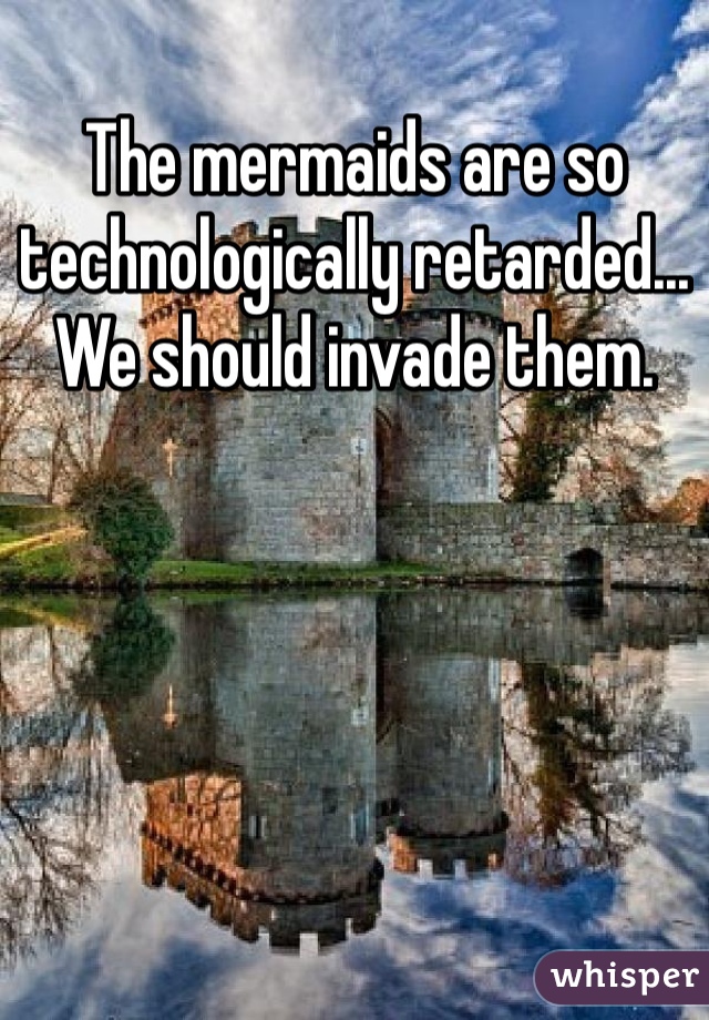 The mermaids are so technologically retarded... We should invade them.