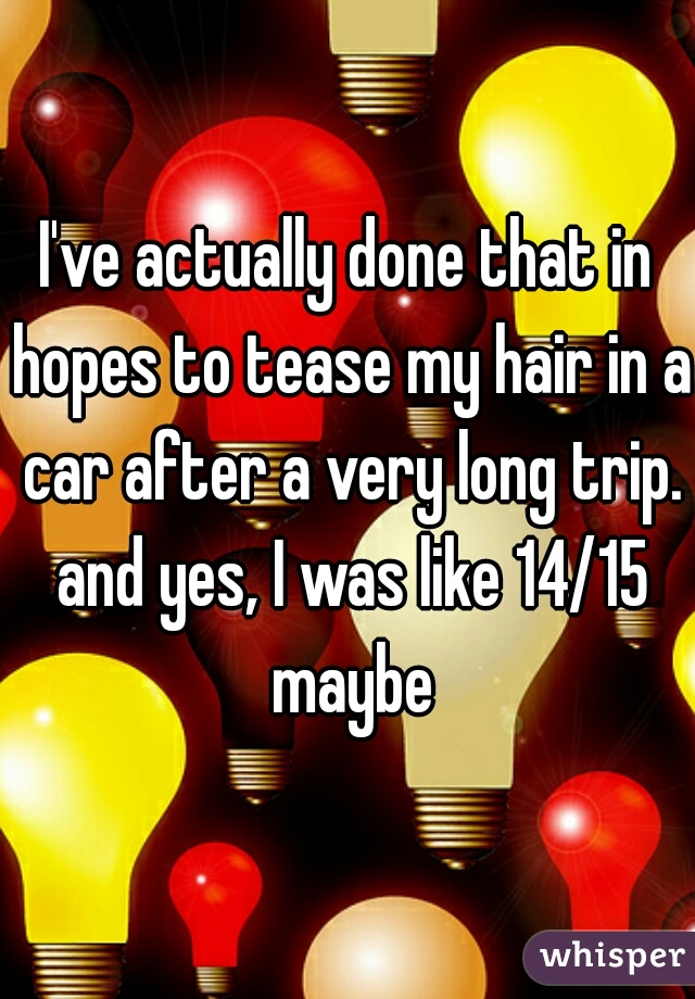 I've actually done that in hopes to tease my hair in a car after a very long trip. and yes, I was like 14/15 maybe