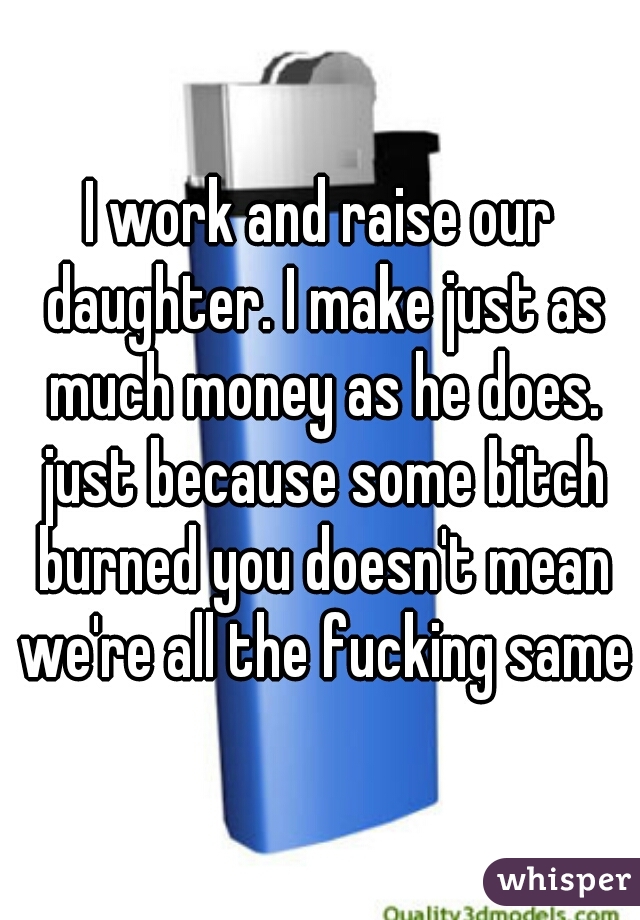 I work and raise our daughter. I make just as much money as he does. just because some bitch burned you doesn't mean we're all the fucking same