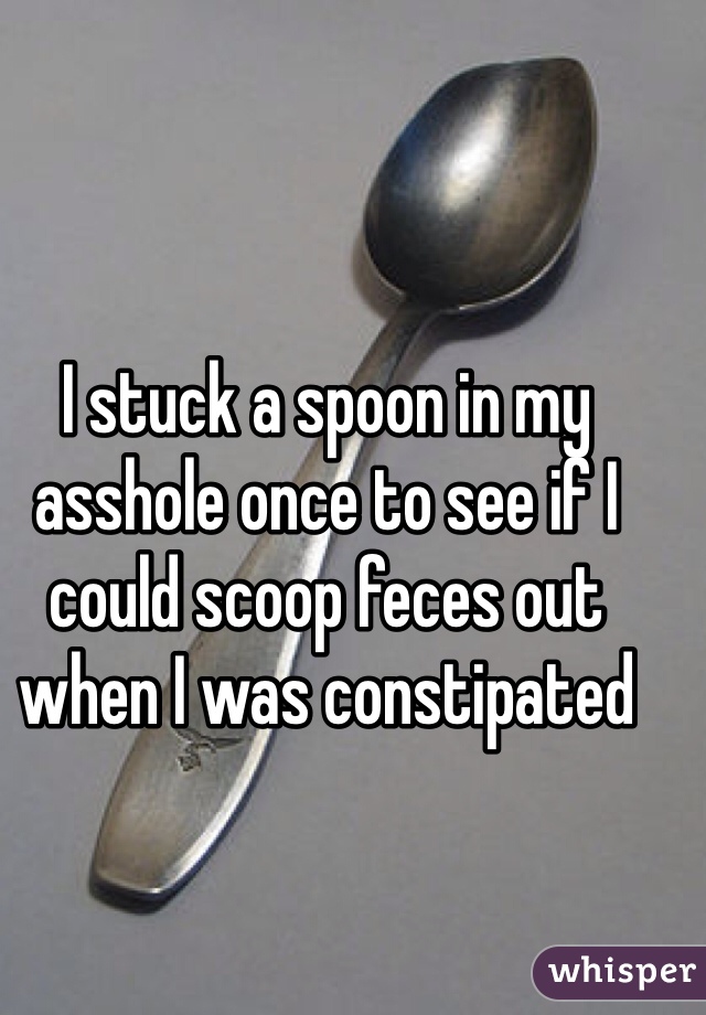 I stuck a spoon in my asshole once to see if I could scoop feces out when I was constipated 