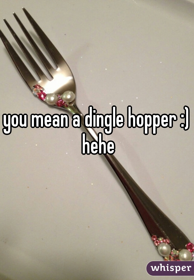 you mean a dingle hopper :) hehe