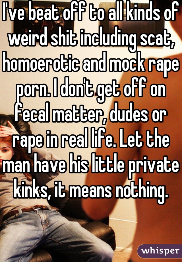 I've beat off to all kinds of weird shit including scat, homoerotic and mock rape porn. I don't get off on fecal matter, dudes or rape in real life. Let the man have his little private kinks, it means nothing.