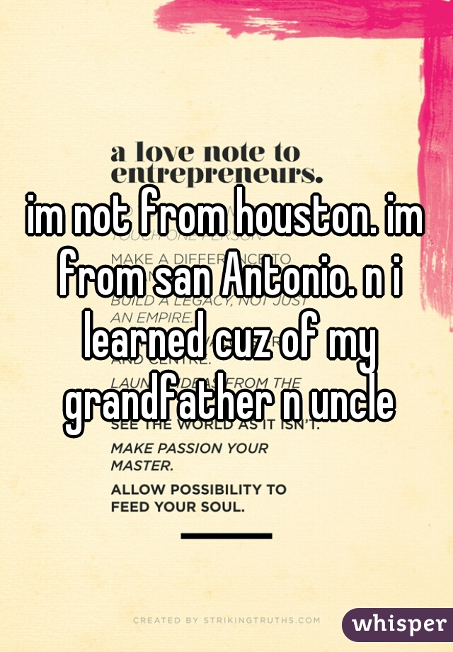 im not from houston. im from san Antonio. n i learned cuz of my grandfather n uncle