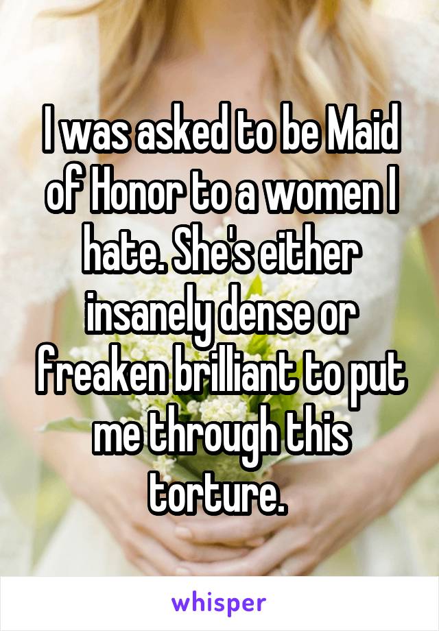 I was asked to be Maid of Honor to a women I hate. She's either insanely dense or freaken brilliant to put me through this torture. 