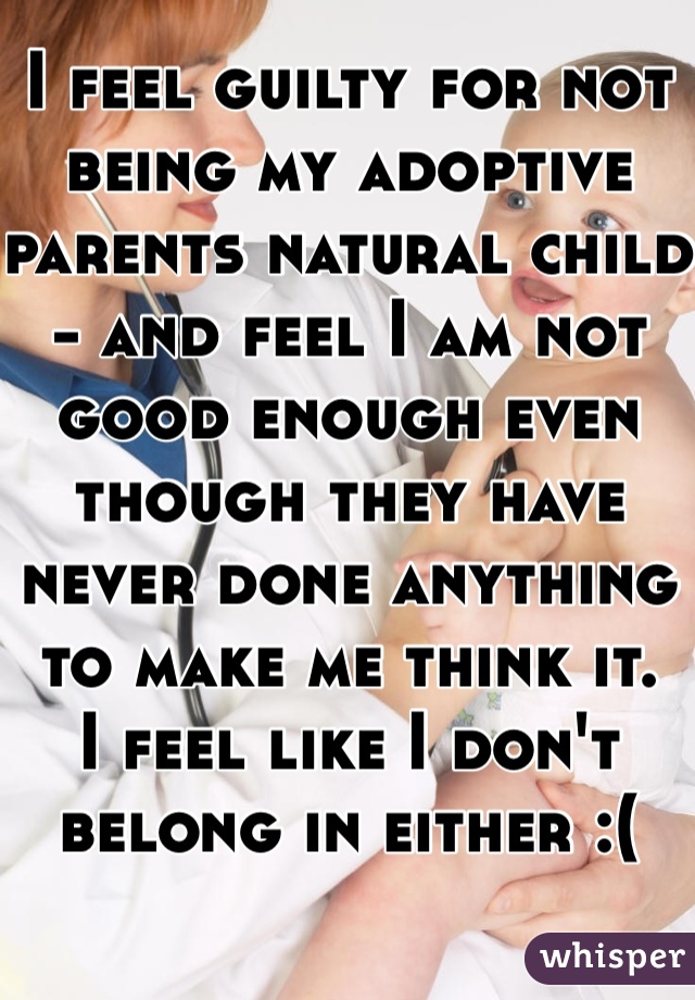 I feel guilty for not being my adoptive parents natural child - and feel I am not good enough even though they have never done anything to make me think it.
I feel like I don't belong in either :(