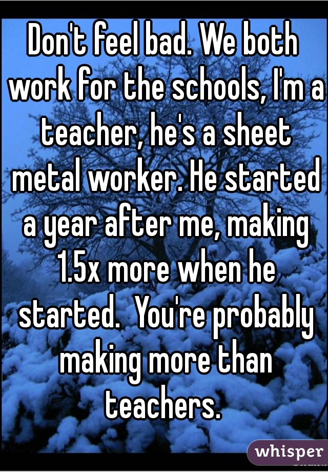 Don't feel bad. We both work for the schools, I'm a teacher, he's a sheet metal worker. He started a year after me, making 1.5x more when he started.  You're probably making more than teachers. 