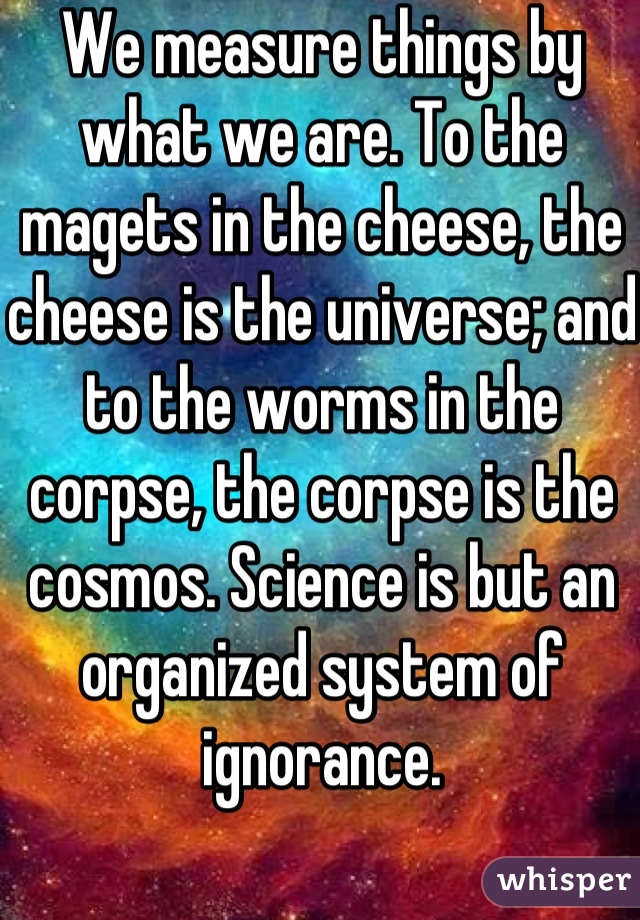 We measure things by what we are. To the magets in the cheese, the cheese is the universe; and to the worms in the corpse, the corpse is the cosmos. Science is but an organized system of ignorance.