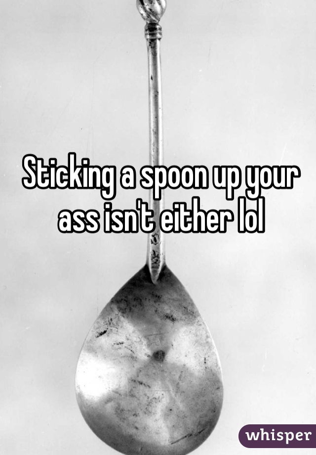 Sticking a spoon up your ass isn't either lol