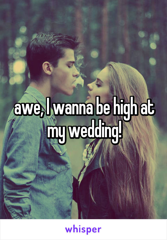 awe, I wanna be high at my wedding!