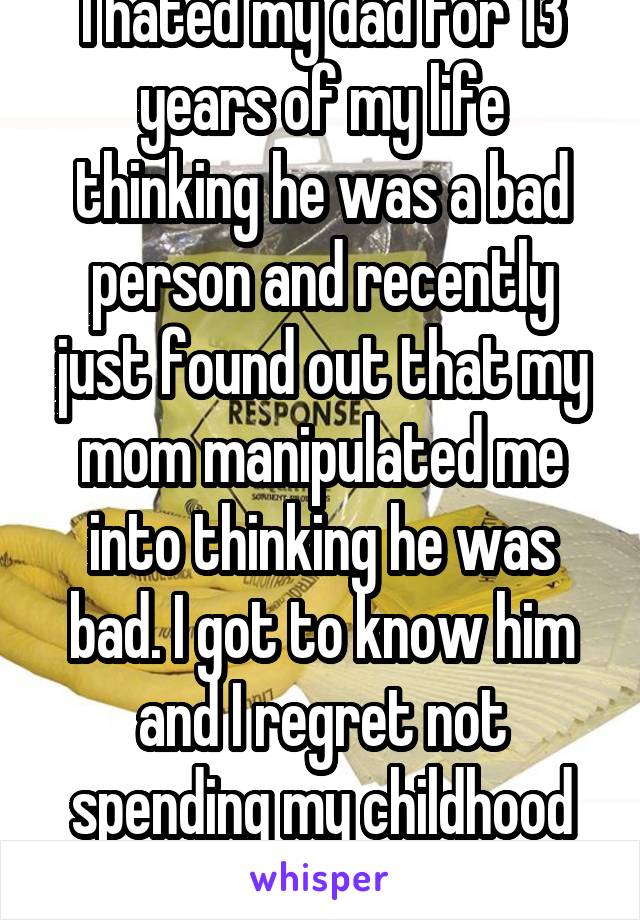 I hated my dad for 13 years of my life thinking he was a bad person and recently just found out that my mom manipulated me into thinking he was bad. I got to know him and I regret not spending my childhood with him.