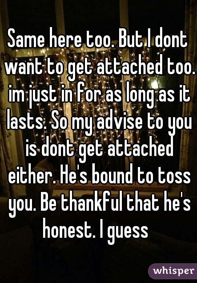 Same here too. But I dont want to get attached too. im just in for as long as it lasts. So my advise to you is dont get attached either. He's bound to toss you. Be thankful that he's honest. I guess  