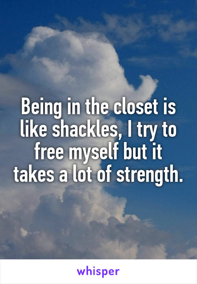 Being in the closet is like shackles, I try to free myself but it takes a lot of strength.