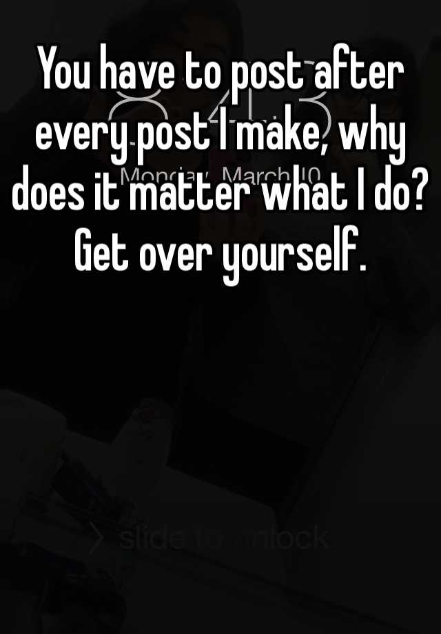 you-have-to-post-after-every-post-i-make-why-does-it-matter-what-i-do