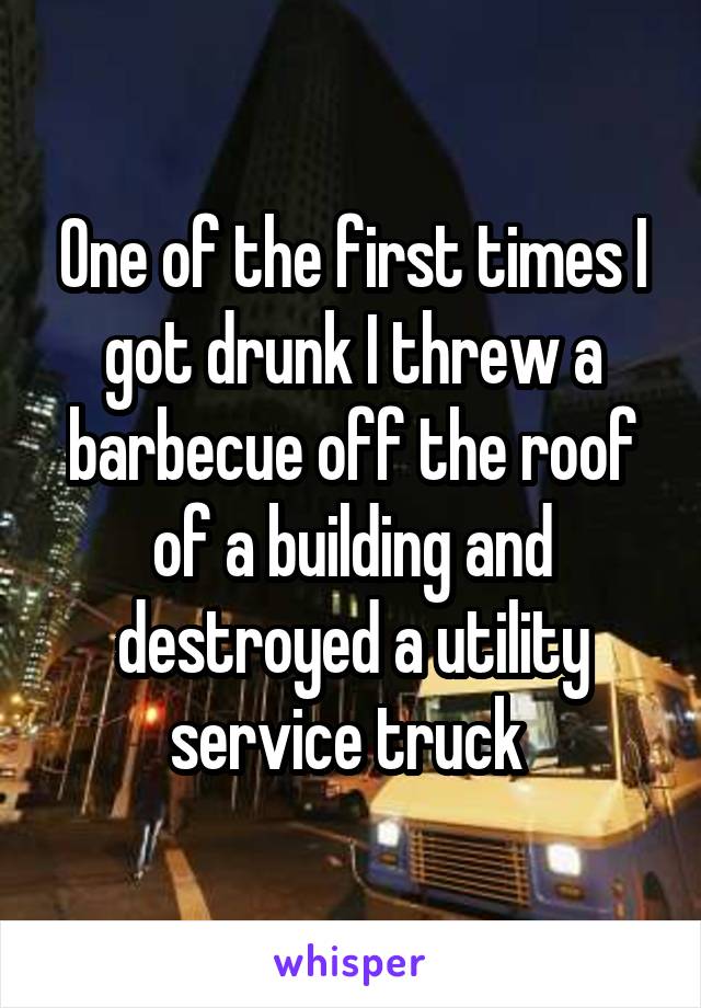 One of the first times I got drunk I threw a barbecue off the roof of a building and destroyed a utility service truck 