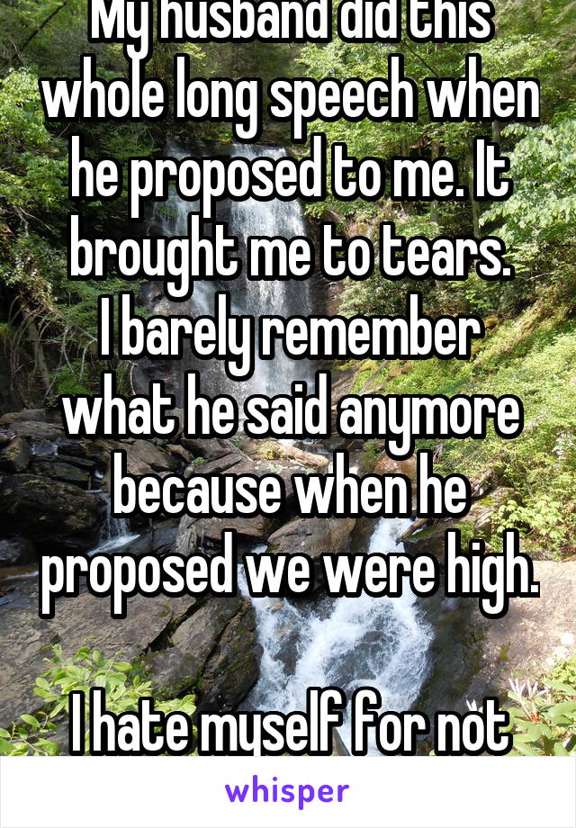 My husband did this whole long speech when he proposed to me. It brought me to tears.
I barely remember what he said anymore because when he proposed we were high. 
I hate myself for not remembering. 