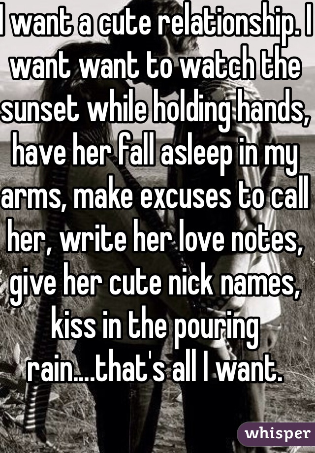 I want a cute relationship. I want want to watch the sunset while holding hands, have her fall asleep in my arms, make excuses to call her, write her love notes, give her cute nick names, kiss in the pouring rain....that's all I want.