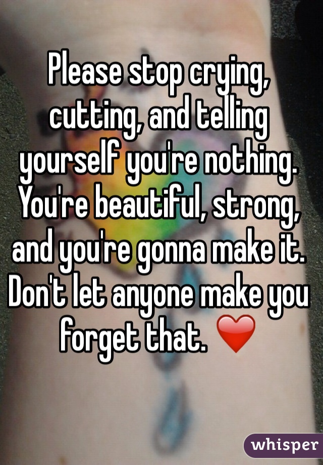 Please stop crying, cutting, and telling yourself you're nothing. 
You're beautiful, strong, and you're gonna make it. 
Don't let anyone make you forget that. ❤️