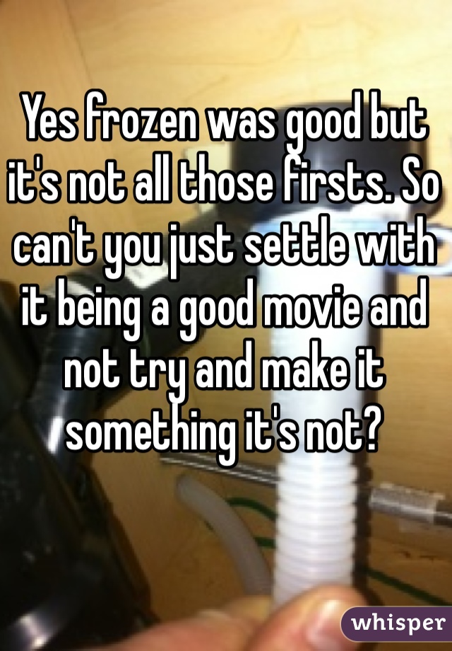 Yes frozen was good but it's not all those firsts. So can't you just settle with it being a good movie and not try and make it something it's not?