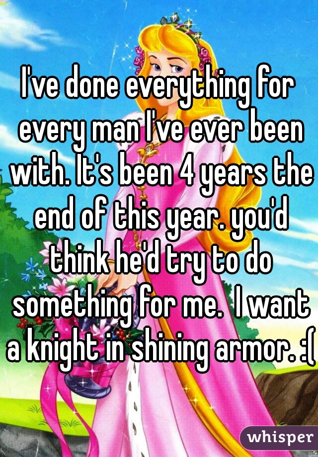 I've done everything for every man I've ever been with. It's been 4 years the end of this year. you'd think he'd try to do something for me.  I want a knight in shining armor. :(