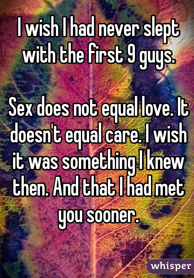 I wish I had never slept with the first 9 guys. 

Sex does not equal love. It doesn't equal care. I wish it was something I knew then. And that I had met you sooner. 