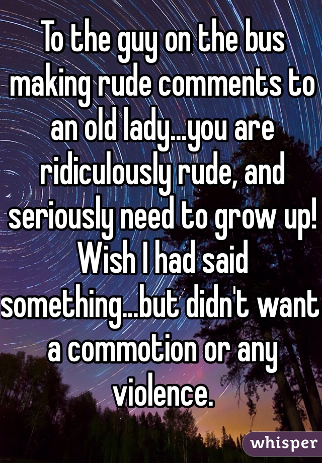 To the guy on the bus making rude comments to an old lady...you are ridiculously rude, and seriously need to grow up! Wish I had said something...but didn't want a commotion or any violence. 