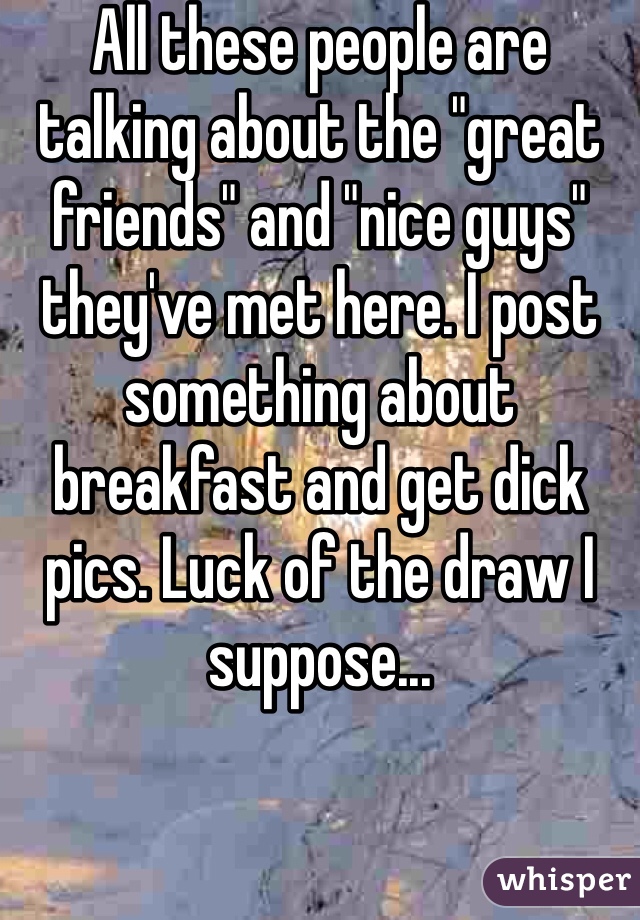 All these people are talking about the "great friends" and "nice guys" they've met here. I post something about breakfast and get dick pics. Luck of the draw I suppose...