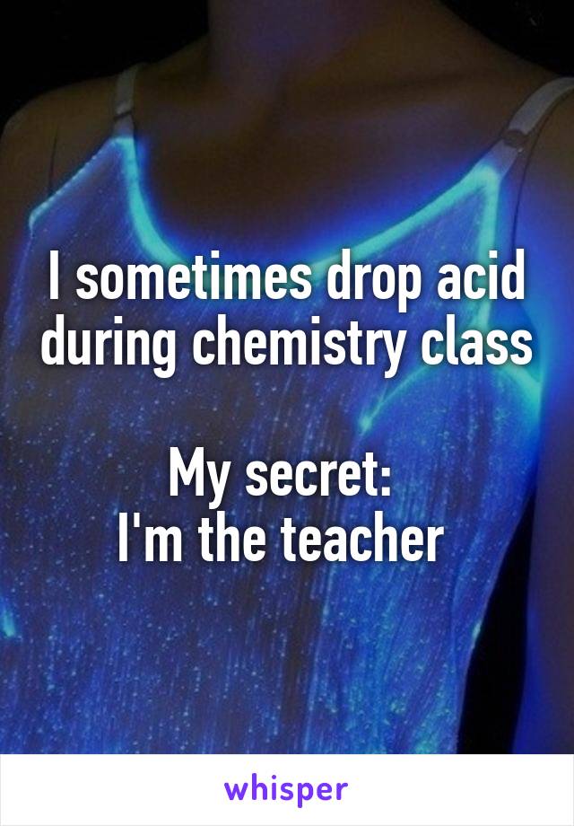 I sometimes drop acid during chemistry class

My secret: 
I'm the teacher 