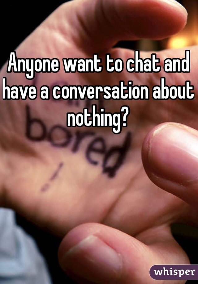 Anyone want to chat and have a conversation about nothing?