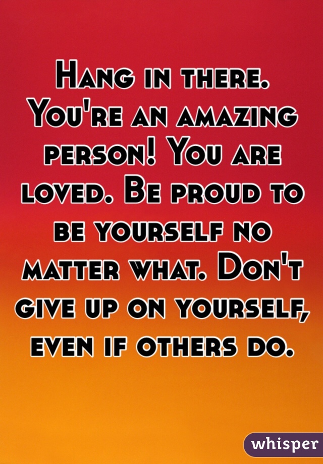 Hang in there. You're an amazing person! You are loved. Be proud to be yourself no matter what. Don't give up on yourself, even if others do. 