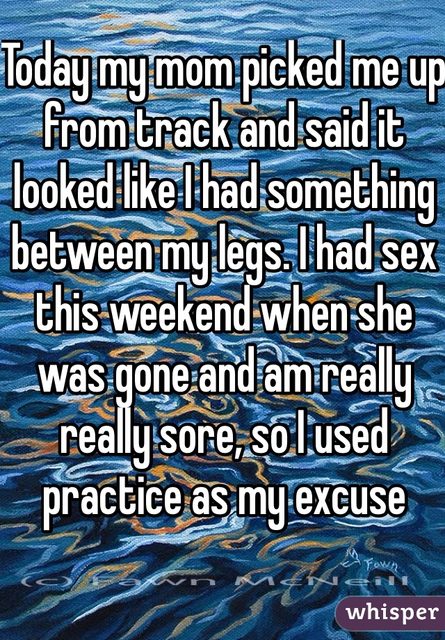 Today my mom picked me up from track and said it looked like I had something between my legs. I had sex this weekend when she was gone and am really really sore, so I used practice as my excuse 