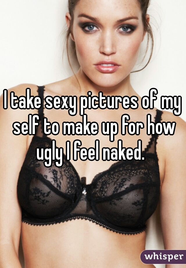 I take sexy pictures of my self to make up for how ugly I feel naked.  