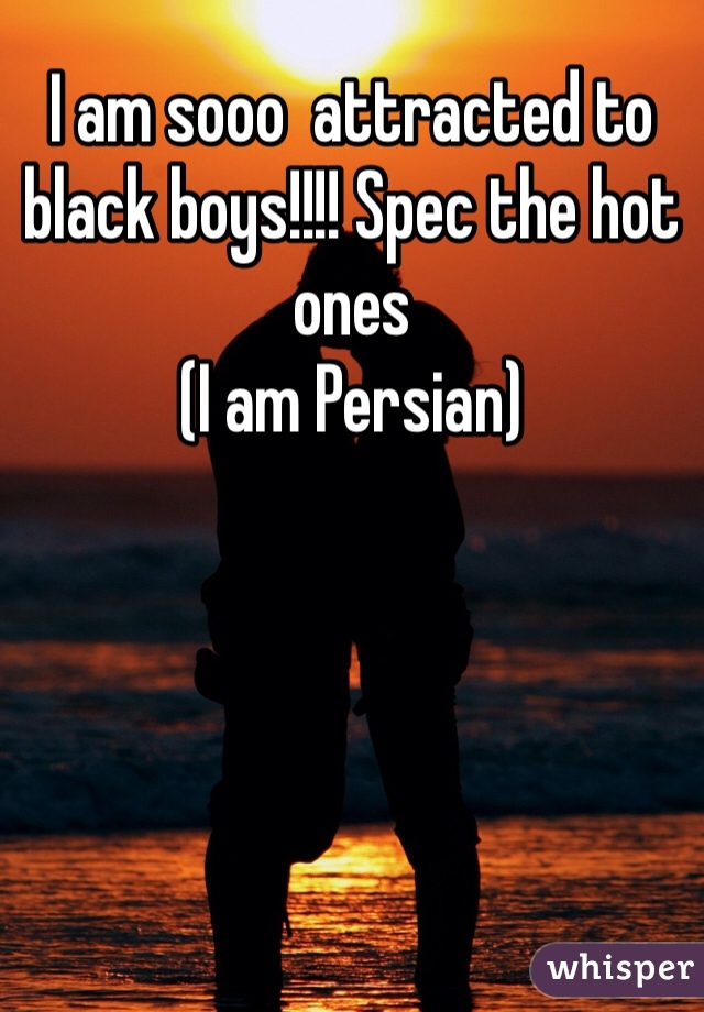 I am sooo  attracted to black boys!!!! Spec the hot ones
(I am Persian) 