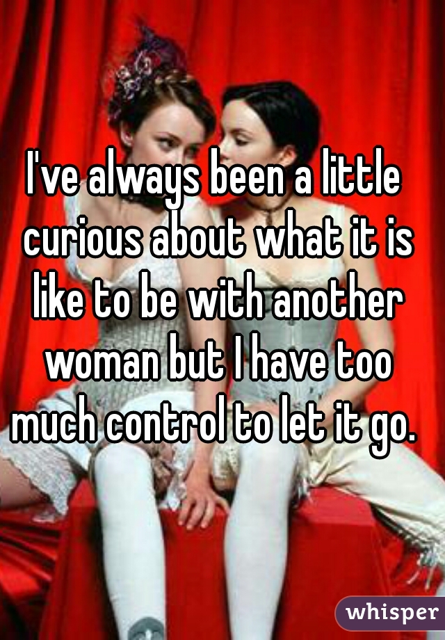 I've always been a little curious about what it is like to be with another woman but I have too much control to let it go. 