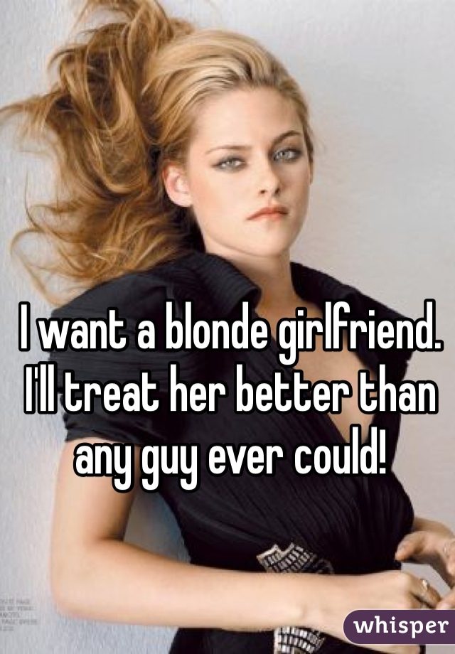 I want a blonde girlfriend. I'll treat her better than any guy ever could!