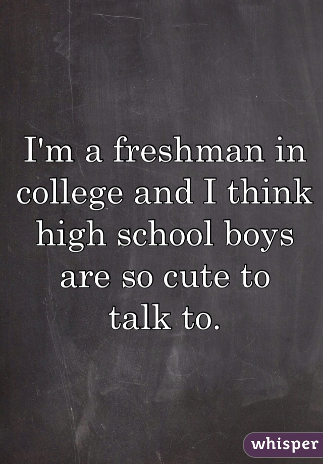 I'm a freshman in college and I think high school boys are so cute to
talk to.