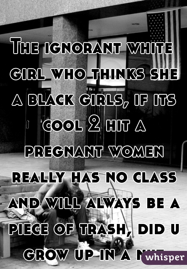 The ignorant white girl who thinks she a black girls, if its cool 2 hit a pregnant women really has no class and will always be a piece of trash, did u grow up in a nut house 