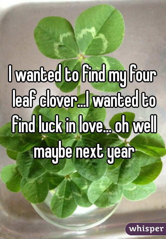 I wanted to find my four leaf clover...I wanted to find luck in love... oh well maybe next year