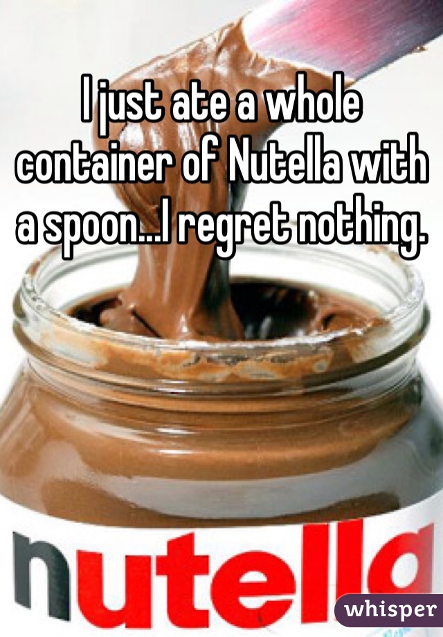 I just ate a whole container of Nutella with a spoon...I regret nothing.
