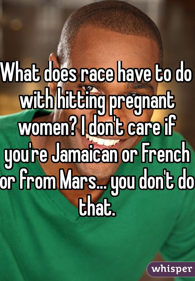 What does race have to do with hitting pregnant women? I don't care if you're Jamaican or French or from Mars... you don't do that.