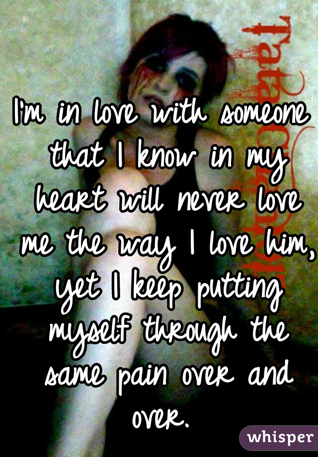 I'm in love with someone that I know in my heart will never love me the way I love him, yet I keep putting myself through the same pain over and over. 