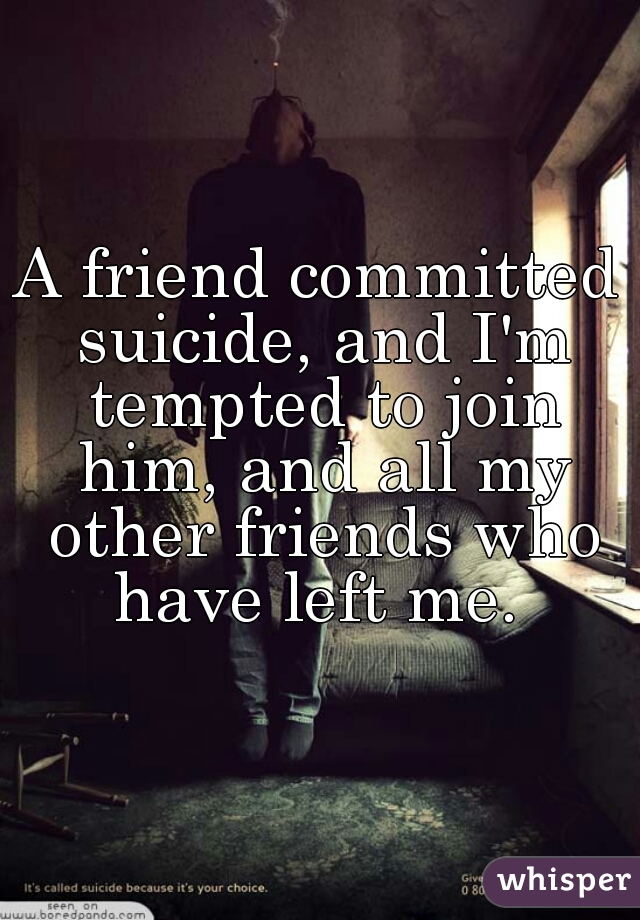 A friend committed suicide, and I'm tempted to join him, and all my other friends who have left me. 