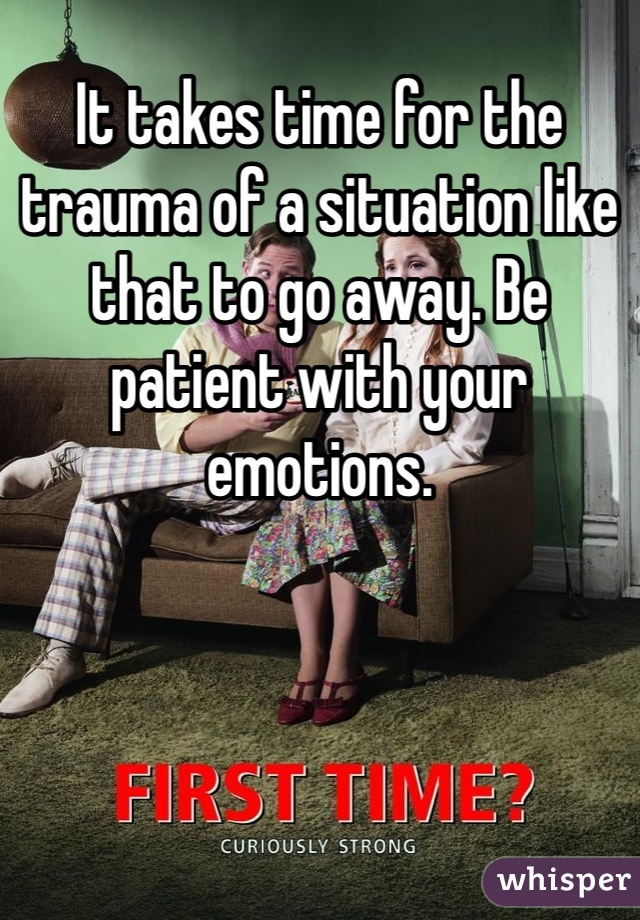 It takes time for the trauma of a situation like that to go away. Be patient with your emotions.