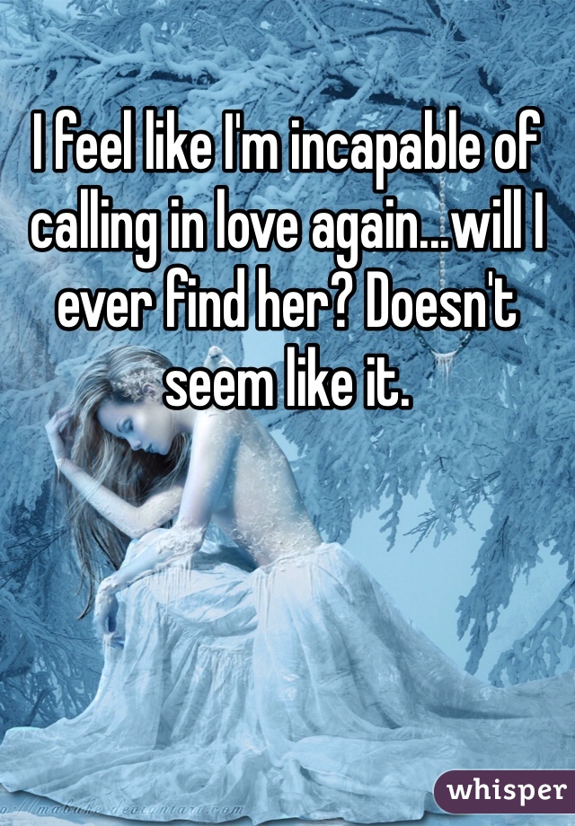 I feel like I'm incapable of calling in love again...will I ever find her? Doesn't seem like it. 