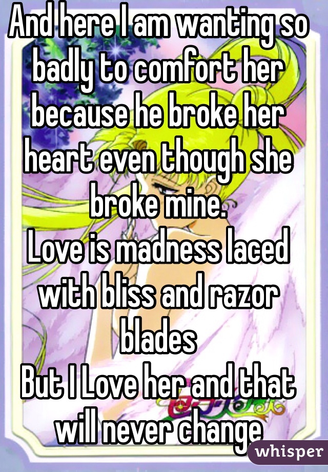 And here I am wanting so badly to comfort her because he broke her heart even though she broke mine.
Love is madness laced with bliss and razor blades 
But I Love her and that will never change