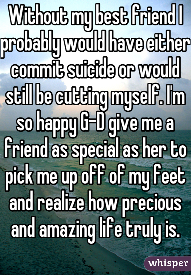 Without my best friend I probably would have either commit suicide or would still be cutting myself. I'm so happy G-D give me a friend as special as her to pick me up off of my feet and realize how precious and amazing life truly is. 