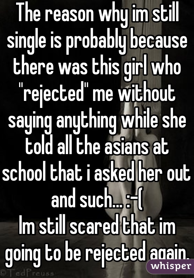 The reason why im still single is probably because there was this girl who "rejected" me without saying anything while she told all the asians at school that i asked her out and such... :-( 
Im still scared that im going to be rejected again.