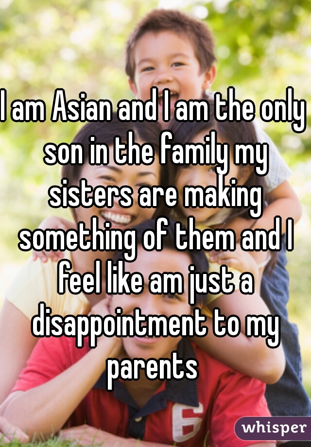 I am Asian and I am the only son in the family my sisters are making something of them and I feel like am just a disappointment to my parents 