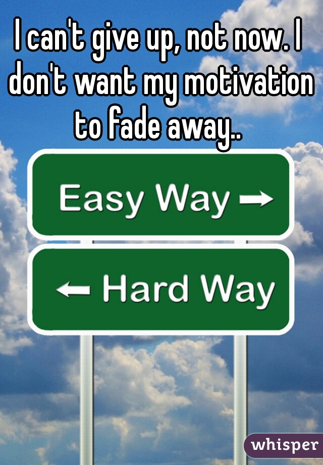 I can't give up, not now. I don't want my motivation to fade away.. 