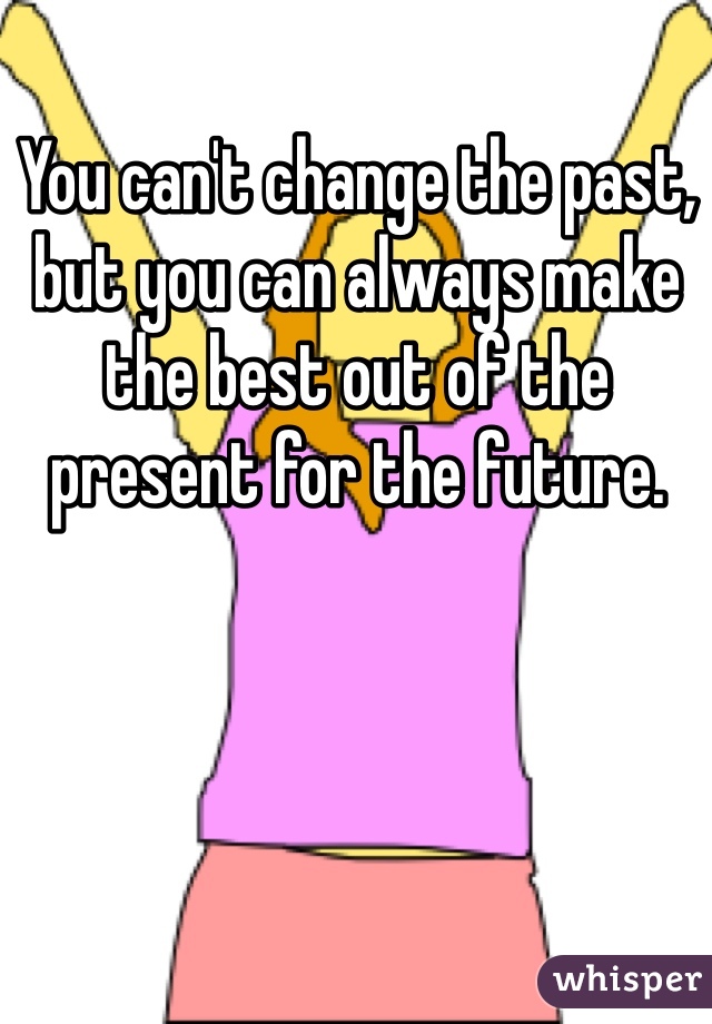 You can't change the past, but you can always make the best out of the present for the future. 